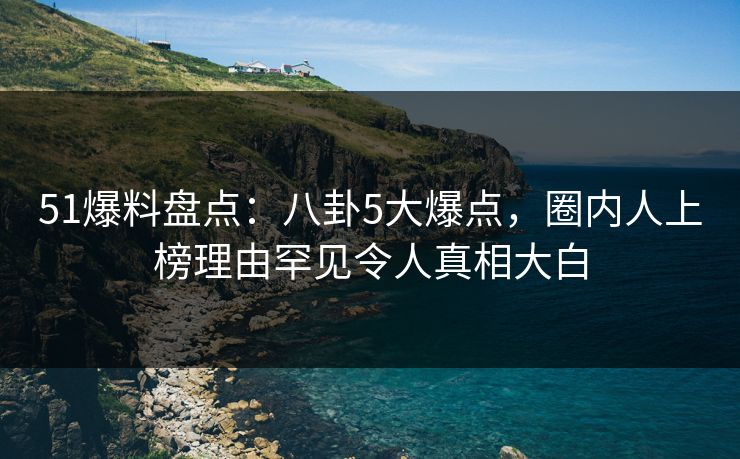 51爆料盘点：八卦5大爆点，圈内人上榜理由罕见令人真相大白