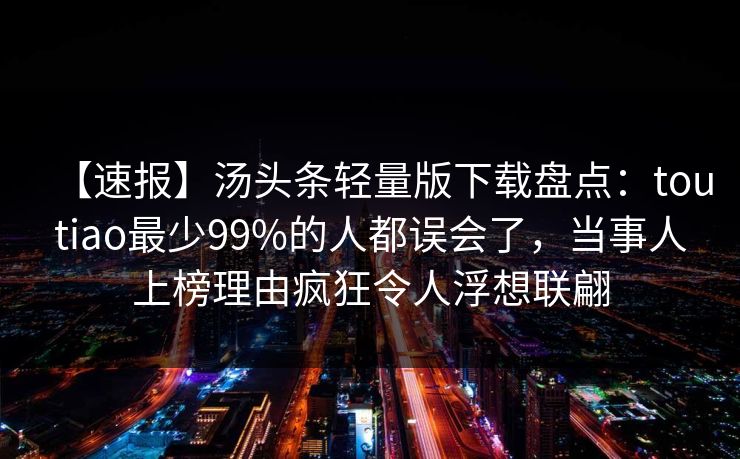 【速报】汤头条轻量版下载盘点：toutiao最少99%的人都误会了，当事人上榜理由疯狂令人浮想联翩