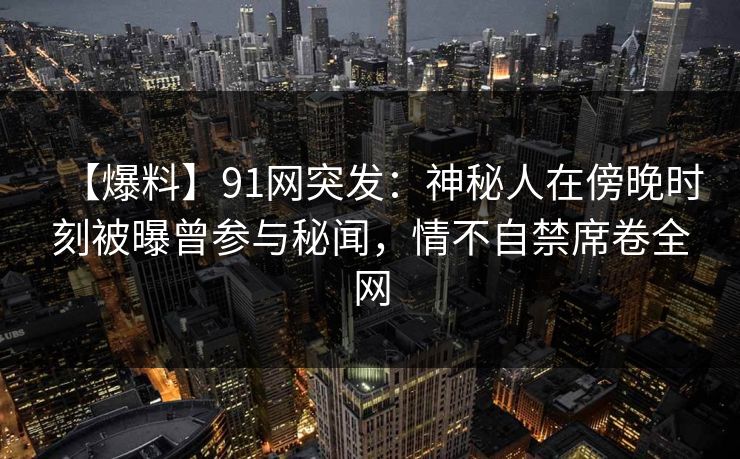 【爆料】91网突发：神秘人在傍晚时刻被曝曾参与秘闻，情不自禁席卷全网  第1张