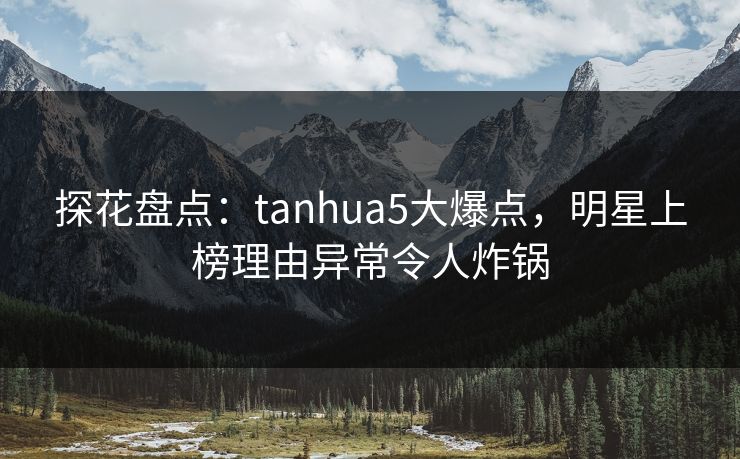 探花盘点：tanhua5大爆点，明星上榜理由异常令人炸锅