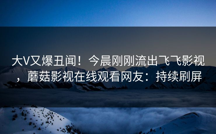 大V又爆丑闻！今晨刚刚流出飞飞影视，蘑菇影视在线观看网友：持续刷屏