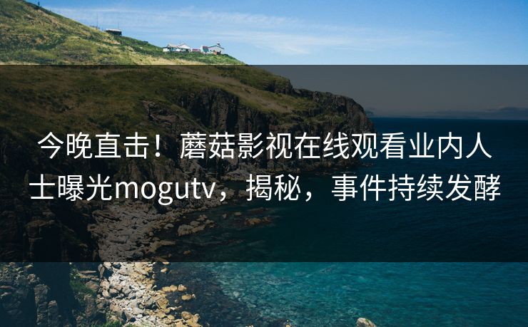 今晚直击！蘑菇影视在线观看业内人士曝光mogutv，揭秘，事件持续发酵
