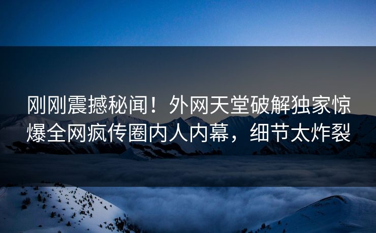 刚刚震撼秘闻！外网天堂破解独家惊爆全网疯传圈内人内幕，细节太炸裂