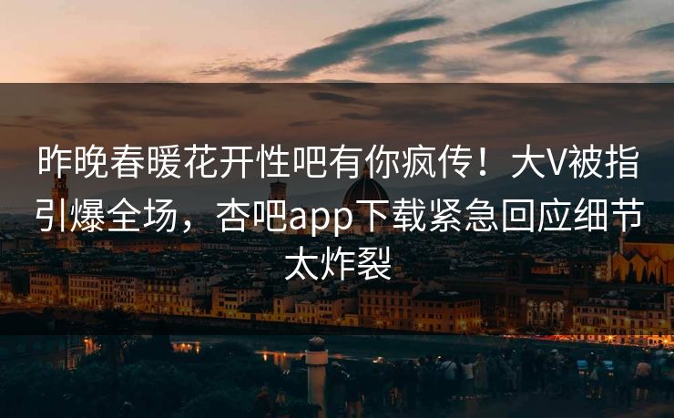 昨晚春暖花开性吧有你疯传！大V被指引爆全场，杏吧app下载紧急回应细节太炸裂  第1张