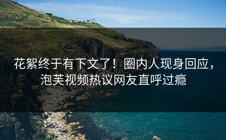 花絮终于有下文了！圈内人现身回应，泡芙视频热议网友直呼过瘾  第1张