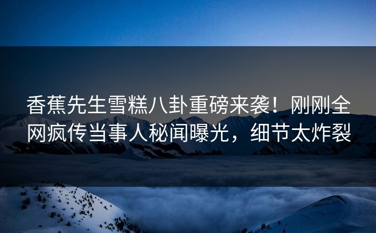 香蕉先生雪糕八卦重磅来袭！刚刚全网疯传当事人秘闻曝光，细节太炸裂  第1张