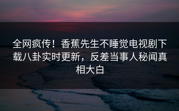 全网疯传！香蕉先生不睡觉电视剧下载八卦实时更新，反差当事人秘闻真相大白  第1张