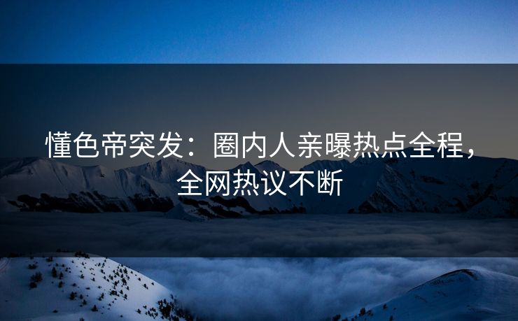 懂色帝突发：圈内人亲曝热点全程，全网热议不断