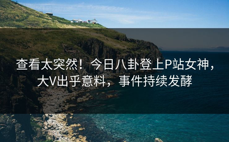 查看太突然！今日八卦登上P站女神，大V出乎意料，事件持续发酵