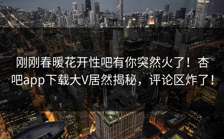 刚刚春暖花开性吧有你突然火了！杏吧app下载大V居然揭秘，评论区炸了！