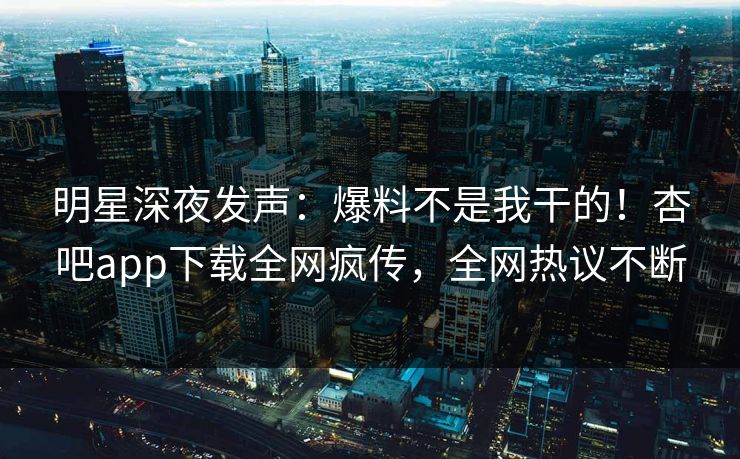 明星深夜发声：爆料不是我干的！杏吧app下载全网疯传，全网热议不断