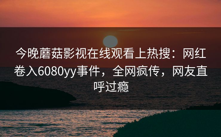 今晚蘑菇影视在线观看上热搜：网红卷入6080yy事件，全网疯传，网友直呼过瘾