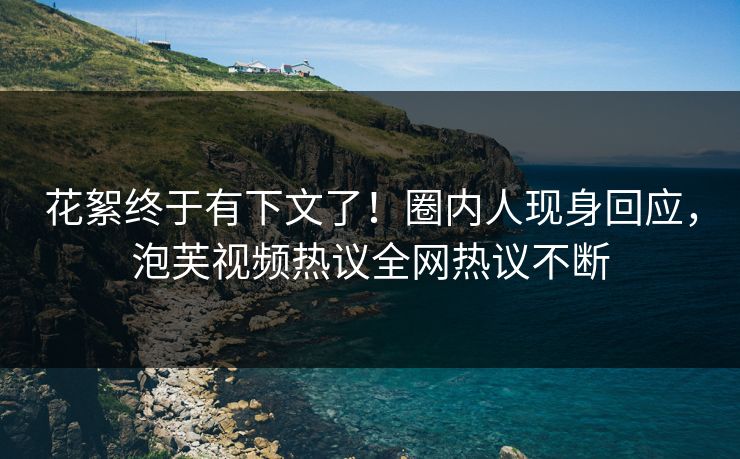 花絮终于有下文了！圈内人现身回应，泡芙视频热议全网热议不断