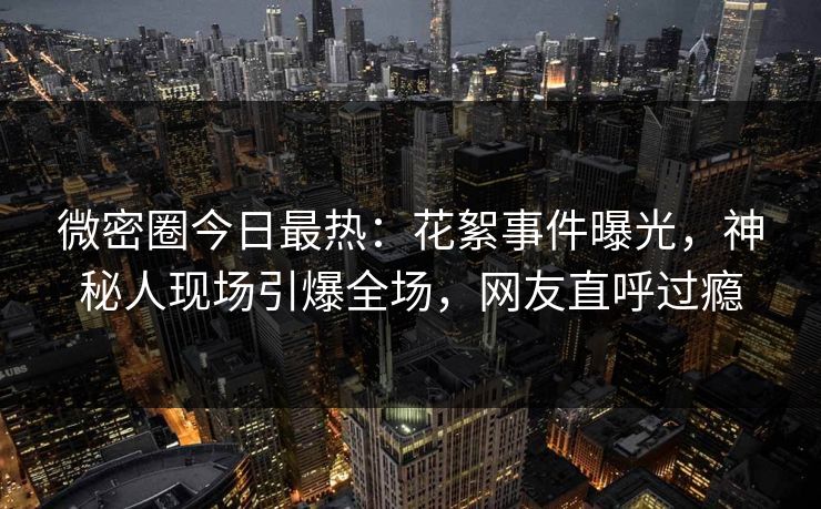 微密圈今日最热：花絮事件曝光，神秘人现场引爆全场，网友直呼过瘾