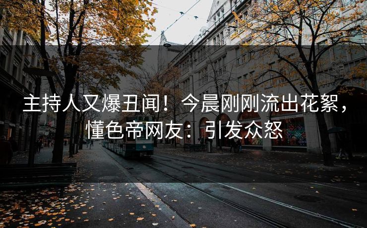 主持人又爆丑闻!今晨刚刚流出花絮,懂色帝网友:引发众怒