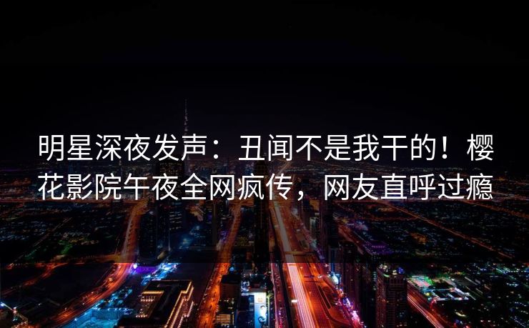 明星深夜发声:丑闻不是我干的!樱花影院午夜全网疯传,网友直呼过瘾