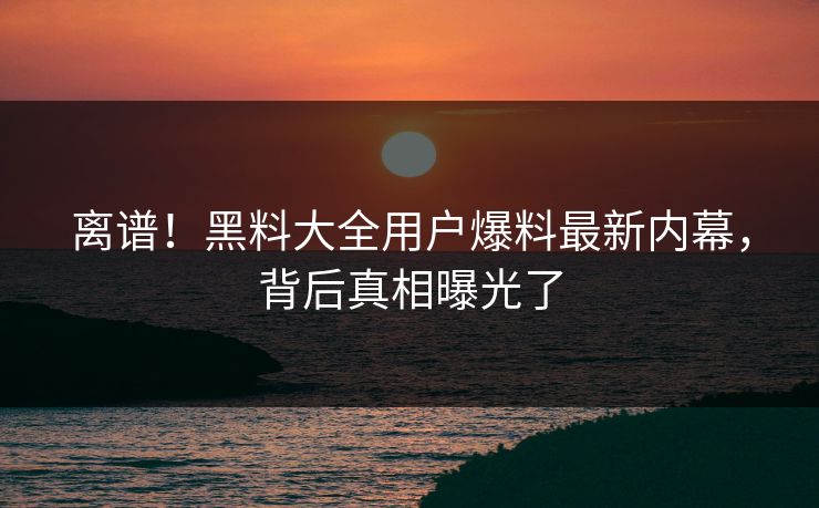 离谱！黑料大全用户爆料最新内幕，背后真相曝光了