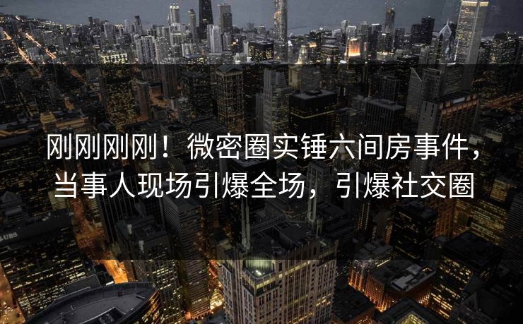 刚刚刚刚！微密圈实锤六间房事件，当事人现场引爆全场，引爆社交圈