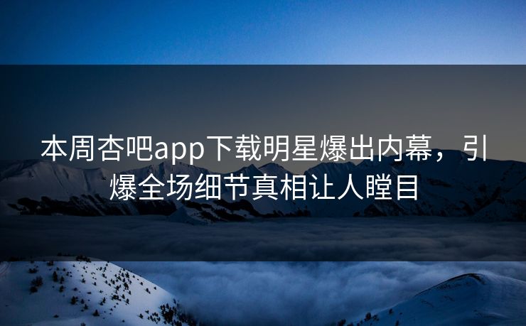本周杏吧app下载明星爆出内幕，引爆全场细节真相让人瞠目