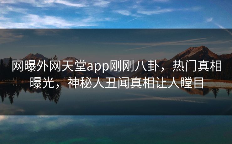 网曝外网天堂app刚刚八卦，热门真相曝光，神秘人丑闻真相让人瞠目