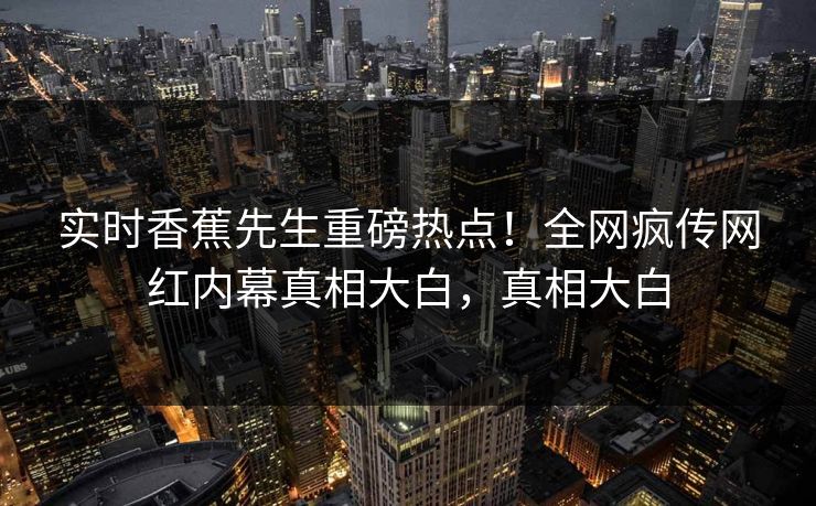 实时香蕉先生重磅热点！全网疯传网红内幕真相大白，真相大白