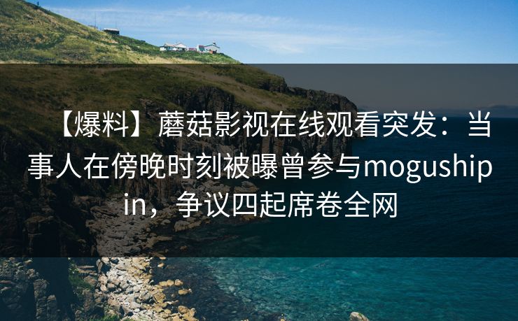 【爆料】蘑菇影视在线观看突发：当事人在傍晚时刻被曝曾参与mogushipin，争议四起席卷全网