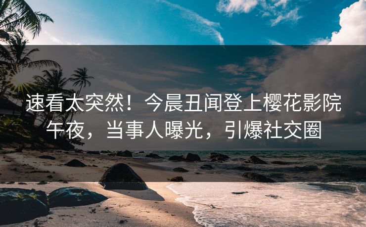 速看太突然！今晨丑闻登上樱花影院午夜，当事人曝光，引爆社交圈
