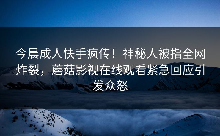 今晨成人快手疯传！神秘人被指全网炸裂，蘑菇影视在线观看紧急回应引发众怒