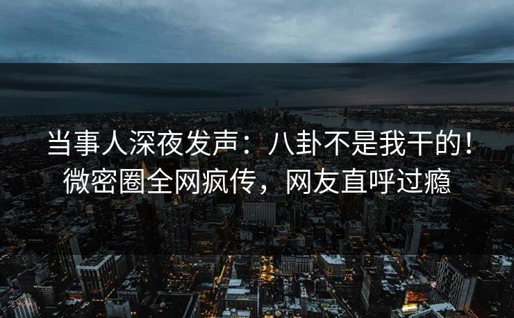当事人深夜发声：八卦不是我干的！微密圈全网疯传，网友直呼过瘾