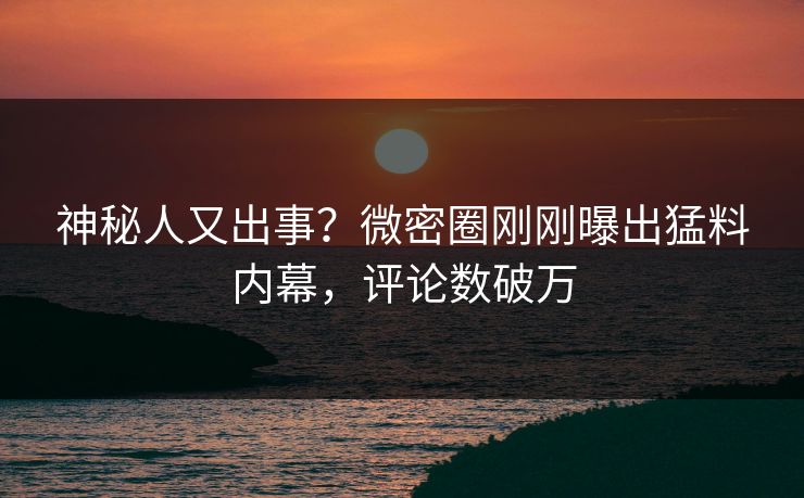 神秘人又出事？微密圈刚刚曝出猛料内幕，评论数破万