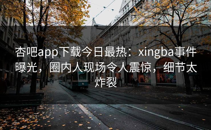 杏吧app下载今日最热：xingba事件曝光，圈内人现场令人震惊，细节太炸裂