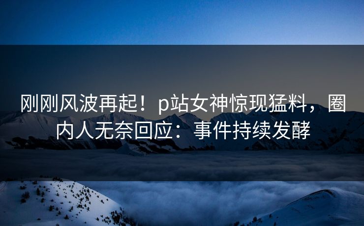 刚刚风波再起！p站女神惊现猛料，圈内人无奈回应：事件持续发酵