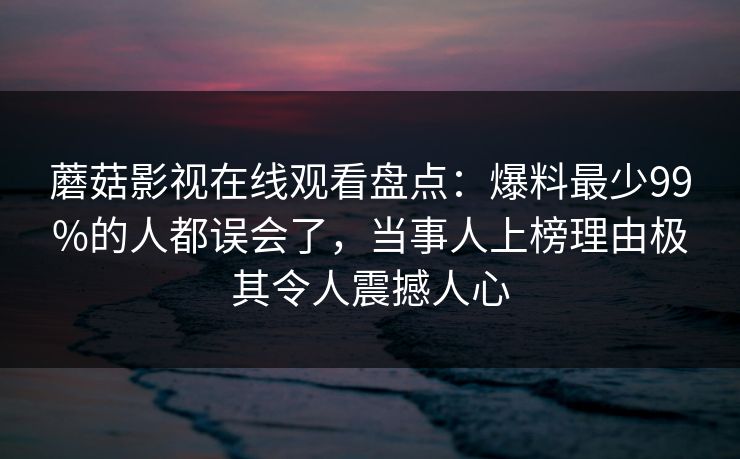 蘑菇影视在线观看盘点：爆料最少99%的人都误会了，当事人上榜理由极其令人震撼人心