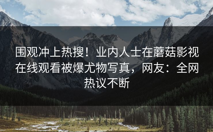 围观冲上热搜！业内人士在蘑菇影视在线观看被爆尤物写真，网友：全网热议不断