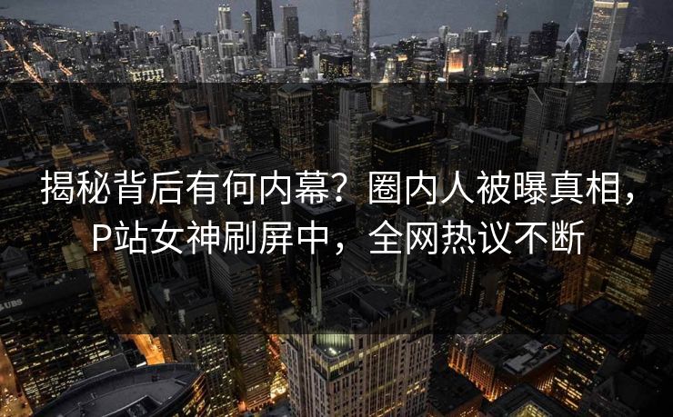 揭秘背后有何内幕？圈内人被曝真相，P站女神刷屏中，全网热议不断