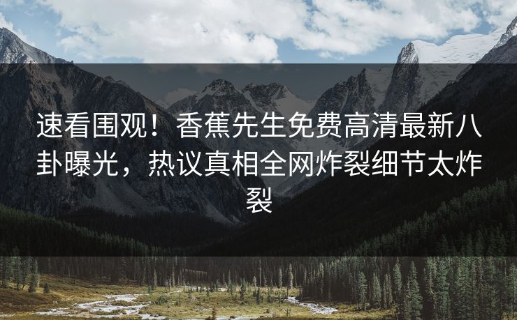 速看围观！香蕉先生免费高清最新八卦曝光，热议真相全网炸裂细节太炸裂