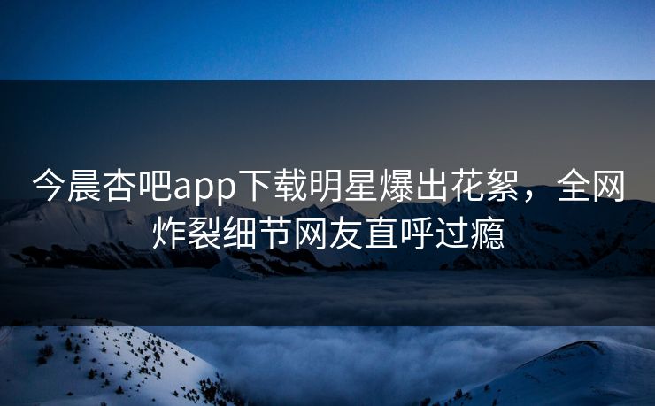 今晨杏吧app下载明星爆出花絮，全网炸裂细节网友直呼过瘾