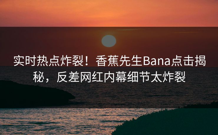 实时热点炸裂！香蕉先生Bana点击揭秘，反差网红内幕细节太炸裂