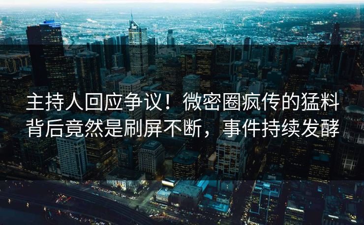 主持人回应争议！微密圈疯传的猛料背后竟然是刷屏不断，事件持续发酵