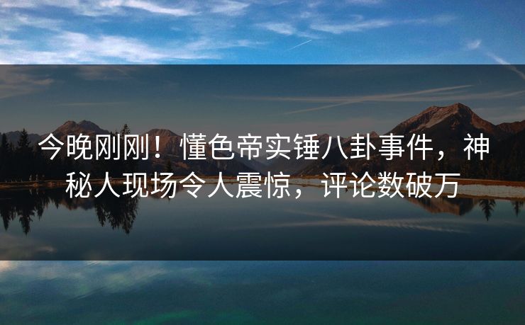 今晚刚刚！懂色帝实锤八卦事件，神秘人现场令人震惊，评论数破万
