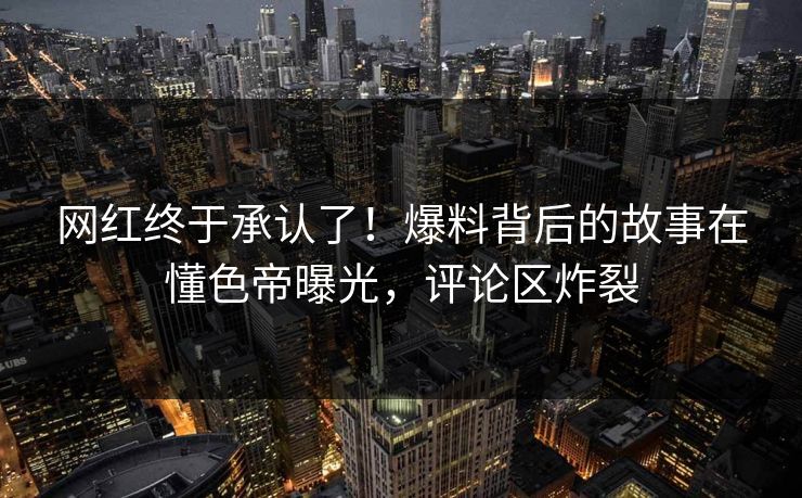 网红终于承认了！爆料背后的故事在懂色帝曝光，评论区炸裂