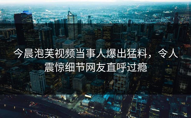今晨泡芙视频当事人爆出猛料，令人震惊细节网友直呼过瘾