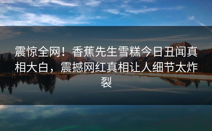 震惊全网！香蕉先生雪糕今日丑闻真相大白，震撼网红真相让人细节太炸裂