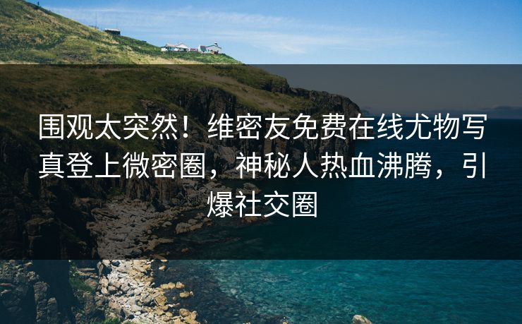 围观太突然！维密友免费在线尤物写真登上微密圈，神秘人热血沸腾，引爆社交圈