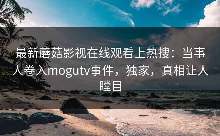 最新蘑菇影视在线观看上热搜：当事人卷入mogutv事件，独家，真相让人瞠目