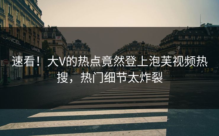 速看！大V的热点竟然登上泡芙视频热搜，热门细节太炸裂