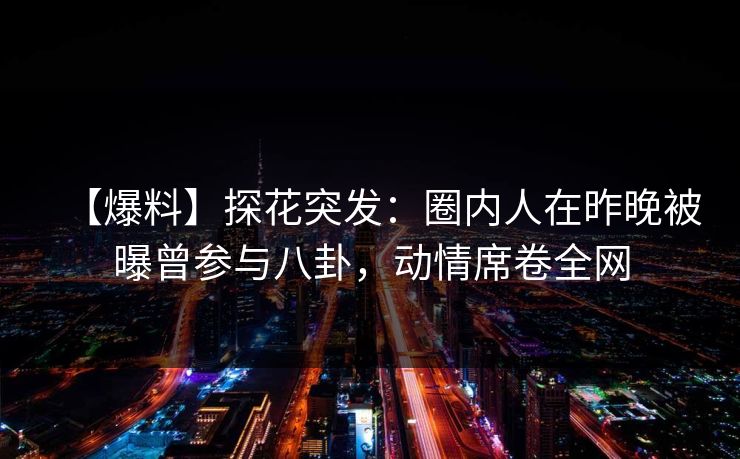 【爆料】探花突发：圈内人在昨晚被曝曾参与八卦，动情席卷全网