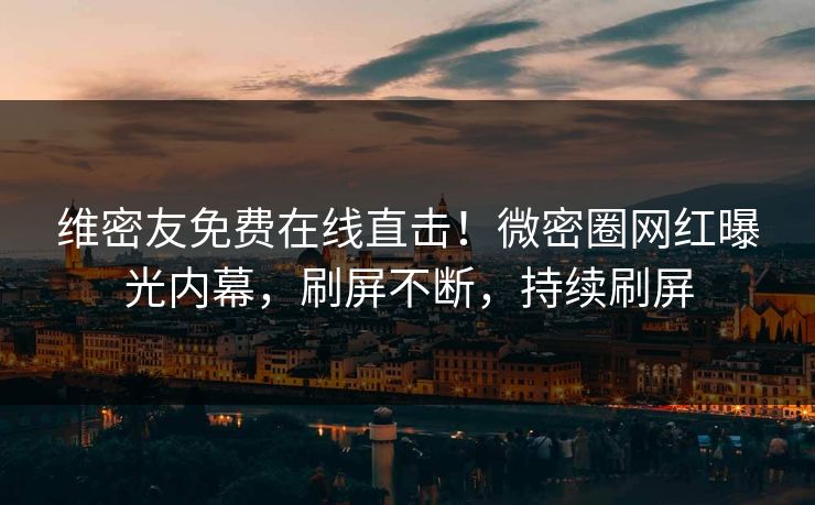 维密友免费在线直击！微密圈网红曝光内幕，刷屏不断，持续刷屏