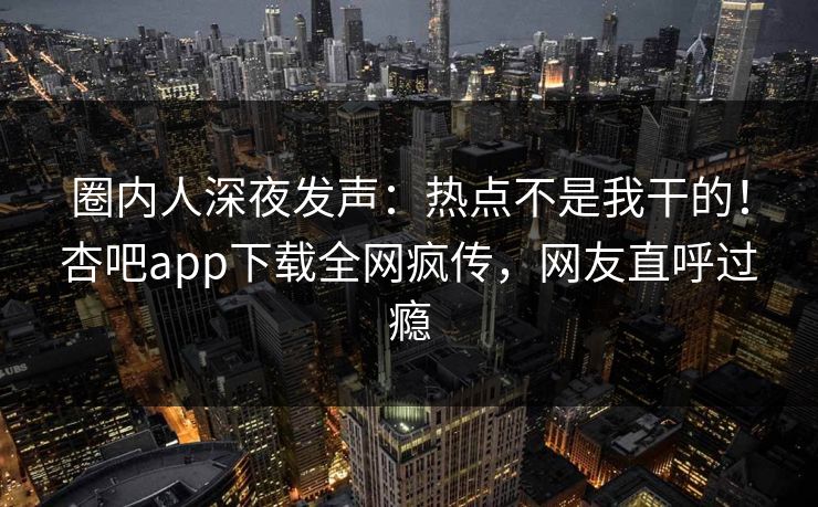 圈内人深夜发声：热点不是我干的！杏吧app下载全网疯传，网友直呼过瘾