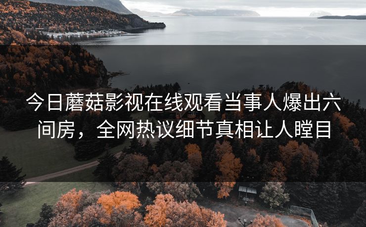 今日蘑菇影视在线观看当事人爆出六间房，全网热议细节真相让人瞠目